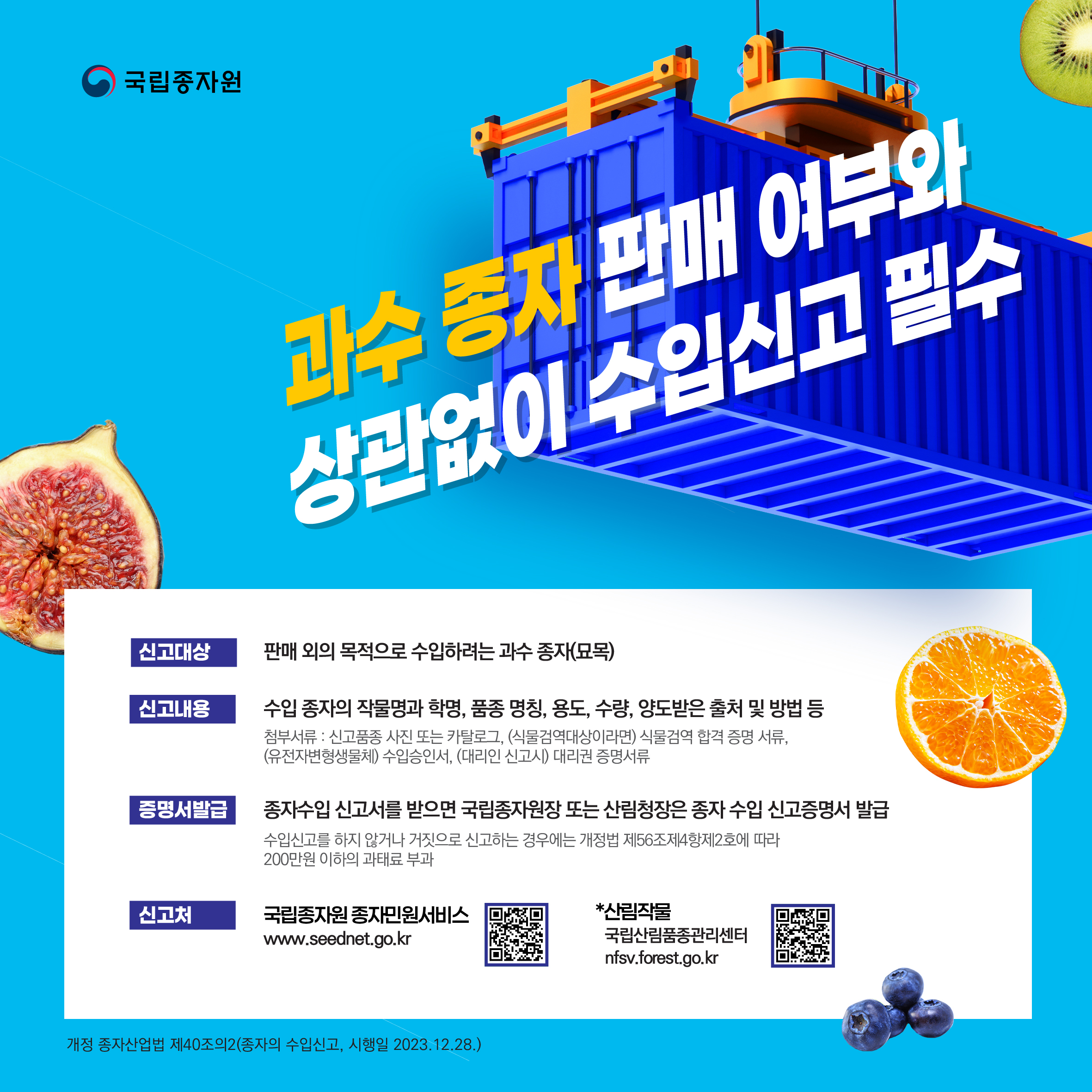 국립종자원 안내. 과수 종자 판매 여부와 상관없이 수입신고 필수. 신고대상은 판매 외의 목적으로 수입하려는 과수 종자 및 묘목입니다. 신고내용은 수입 종자의 작물명과 학명, 품종 명칭, 용도, 수량, 양도받은 출처 및 방법 등입니다. 첨부서류는 신고 품종 사진 또는 카탈로그, 식물검역 대상인 경우 식물검역 합격 증명 서류, 유전자변형생물체인 경우 수입승인서, 대리인 신고 시 대리권 증명서류입니다. 종자수입 신고서를 받으면 국립종자원장 또는 산림청장은 종자 수입 신고 증명서를 발급합니다.수입신고를 하지 않거나 거짓으로 신고하는 경우 개정법 제56조 제4항 제2호에 따라 200만원 이하의 과태료가 부과됩니다. 신고처는 국립종자원 종자민원서비스 www.seednet.go.kr이며, 산림작물은 국립산림품종관리센터 nfsv.forest.go.kr에서 신고합니다. 개정 종자산업법 제40조의2 종자의 수입신고, 시행일 2023년 12월 28일